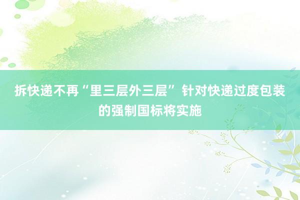 拆快递不再“里三层外三层” 针对快递过度包装的强制国标将实施