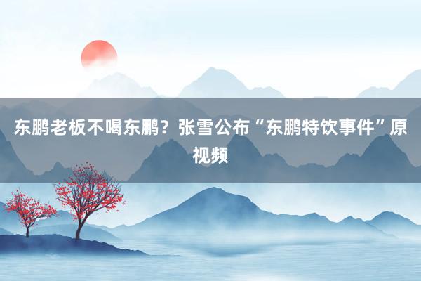 东鹏老板不喝东鹏？张雪公布“东鹏特饮事件”原视频