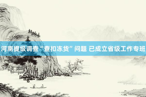 河南提级调查“查扣冻货”问题 已成立省级工作专班