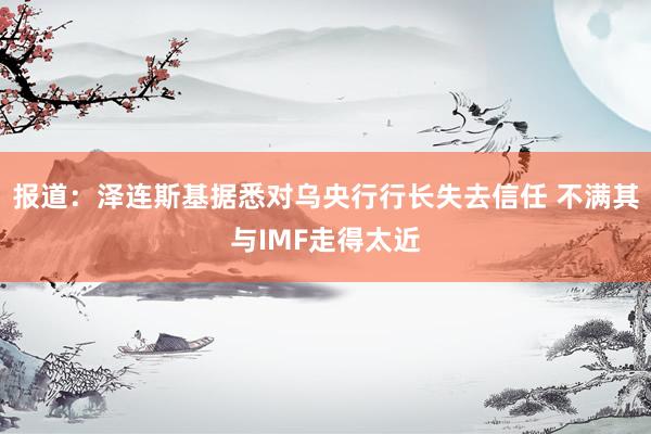 报道：泽连斯基据悉对乌央行行长失去信任 不满其与IMF走得太近