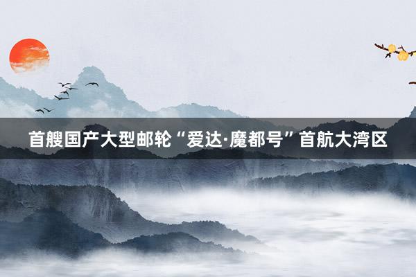 首艘国产大型邮轮“爱达·魔都号”首航大湾区