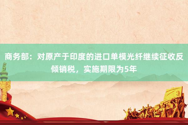 商务部：对原产于印度的进口单模光纤继续征收反倾销税，实施期限为5年