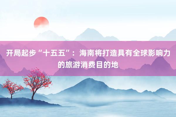 开局起步“十五五”：海南将打造具有全球影响力的旅游消费目的地