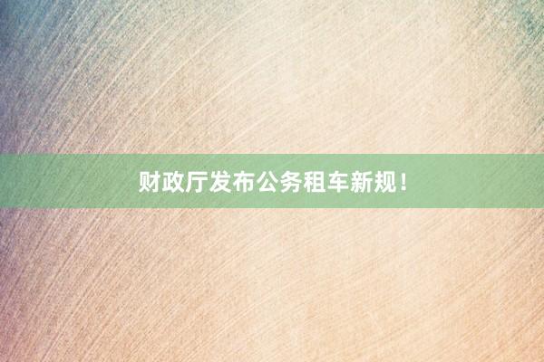 财政厅发布公务租车新规！