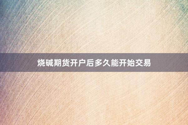 烧碱期货开户后多久能开始交易
