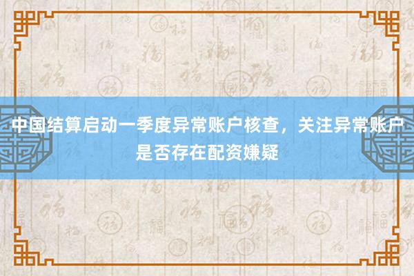 中国结算启动一季度异常账户核查，关注异常账户是否存在配资嫌疑