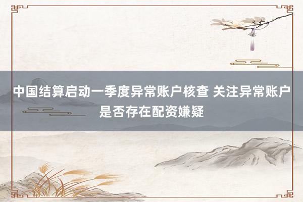 中国结算启动一季度异常账户核查 关注异常账户是否存在配资嫌疑
