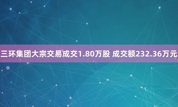 三环集团大宗交易成交1.80万股 成交额232.36万元