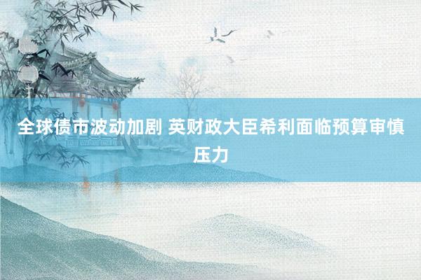 全球债市波动加剧 英财政大臣希利面临预算审慎压力