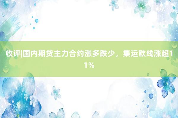 收评|国内期货主力合约涨多跌少，集运欧线涨超11%