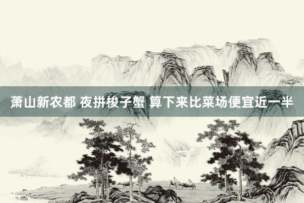 萧山新农都 夜拼梭子蟹 算下来比菜场便宜近一半