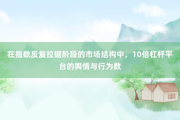 在指数反复拉锯阶段的市场结构中，10倍杠杆平台的舆情与行为数