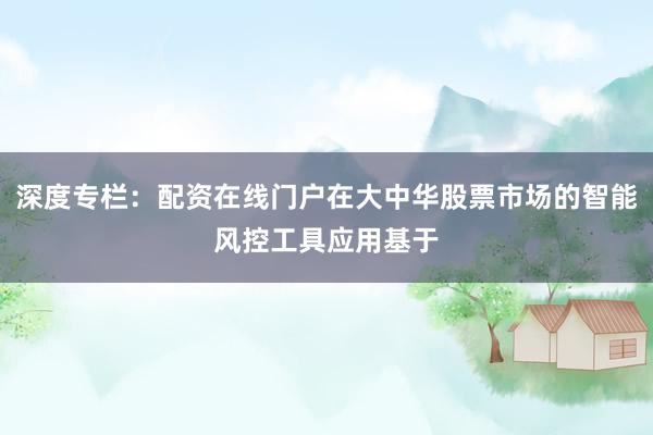 深度专栏：配资在线门户在大中华股票市场的智能风控工具应用基于