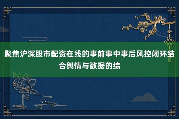 聚焦沪深股市配资在线的事前事中事后风控闭环结合舆情与数据的综
