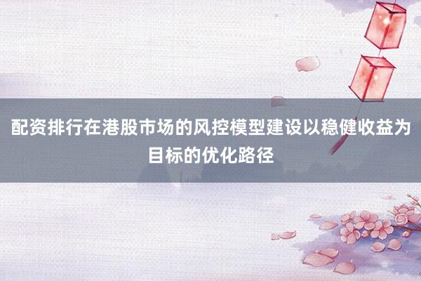 配资排行在港股市场的风控模型建设以稳健收益为目标的优化路径