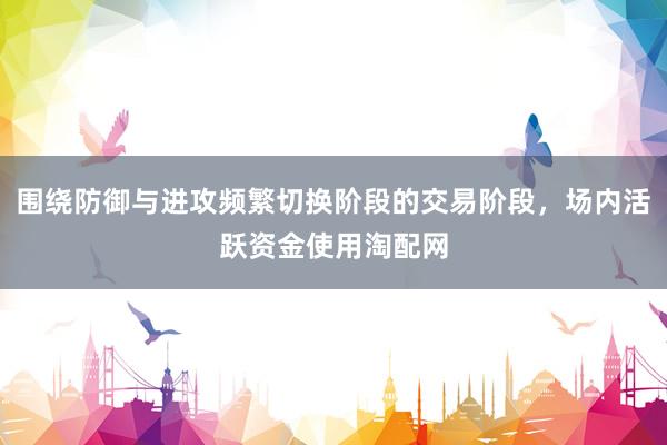围绕防御与进攻频繁切换阶段的交易阶段，场内活跃资金使用淘配网