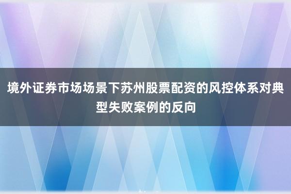 境外证券市场场景下苏州股票配资的风控体系对典型失败案例的反向