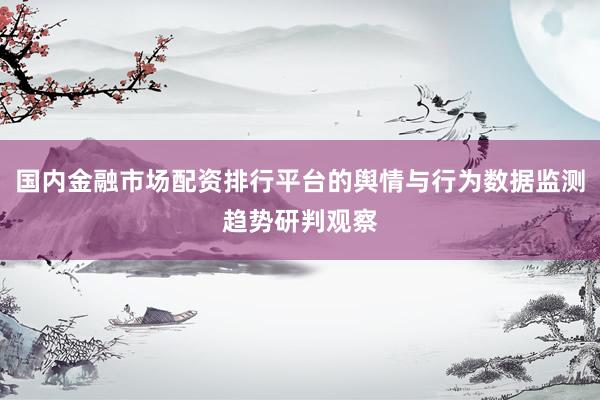 国内金融市场配资排行平台的舆情与行为数据监测趋势研判观察