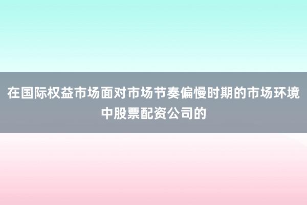 在国际权益市场面对市场节奏偏慢时期的市场环境中股票配资公司的