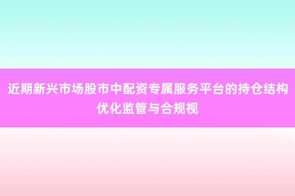 近期新兴市场股市中配资专属服务平台的持仓结构优化监管与合规视