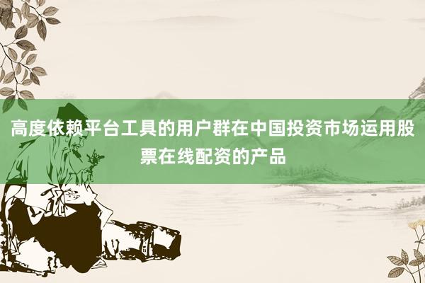 高度依赖平台工具的用户群在中国投资市场运用股票在线配资的产品