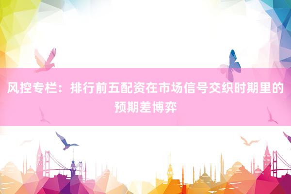 风控专栏：排行前五配资在市场信号交织时期里的预期差博弈
