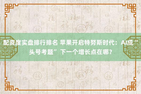 配资度实盘排行排名 苹果开启特努斯时代：AI成“头号考题” 下一个增长点在哪？