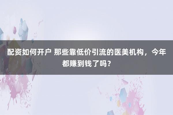 配资如何开户 那些靠低价引流的医美机构，今年都赚到钱了吗？