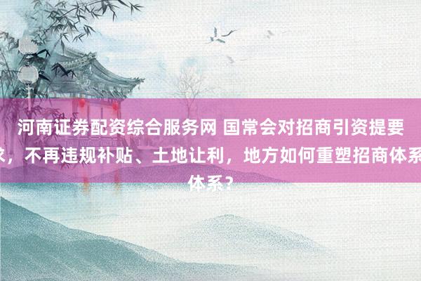 河南证券配资综合服务网 国常会对招商引资提要求，不再违规补贴、土地让利，地方如何重塑招商体系？