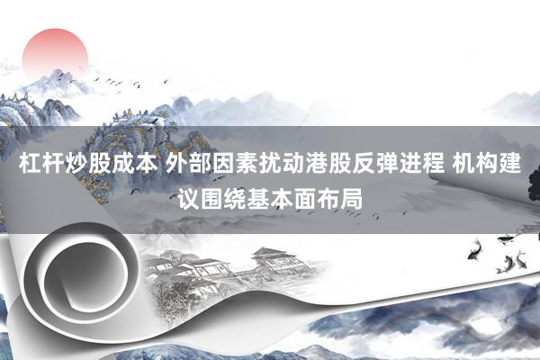 杠杆炒股成本 外部因素扰动港股反弹进程 机构建议围绕基本面布局