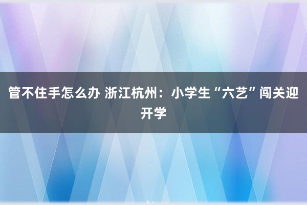 管不住手怎么办 浙江杭州：小学生“六艺”闯关迎开学