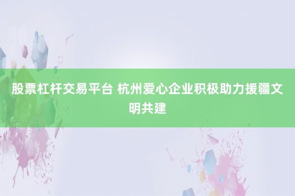 股票杠杆交易平台 杭州爱心企业积极助力援疆文明共建