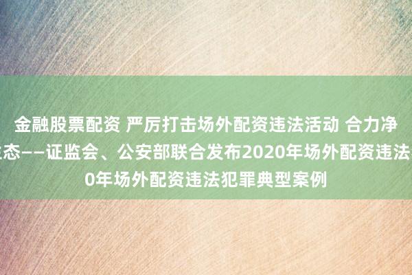 金融股票配资 严厉打击场外配资违法活动 合力净化资本市场生态——证监会、公安部联合发布2020年场外配资违法犯罪典型案例