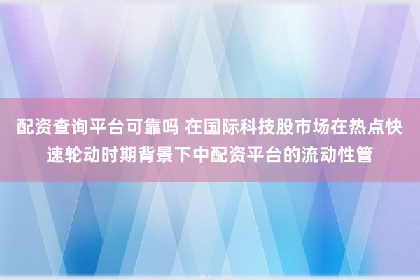 配资查询平台可靠吗 在国际科技股市场在热点快速轮动时期背景下中配资平台的流动性管
