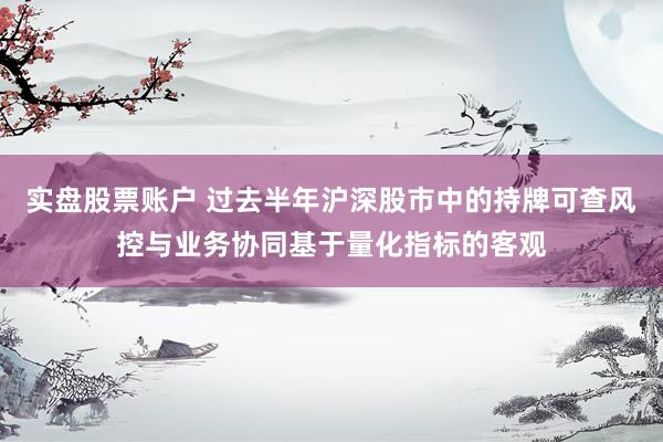 实盘股票账户 过去半年沪深股市中的持牌可查风控与业务协同基于量化指标的客观