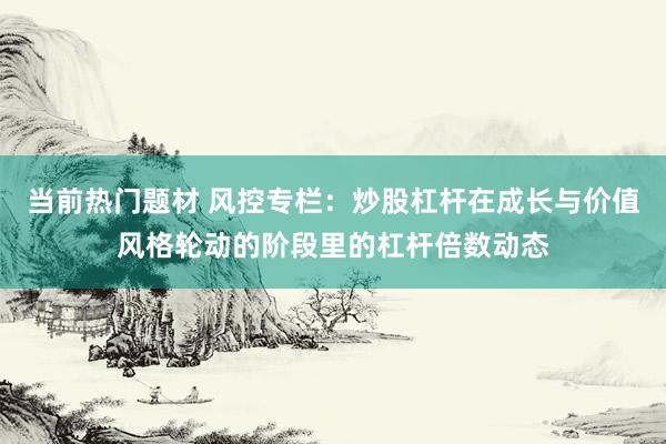 当前热门题材 风控专栏：炒股杠杆在成长与价值风格轮动的阶段里的杠杆倍数动态