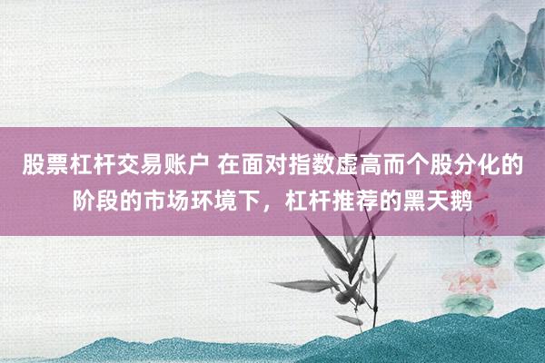 股票杠杆交易账户 在面对指数虚高而个股分化的阶段的市场环境下，杠杆推荐的黑天鹅