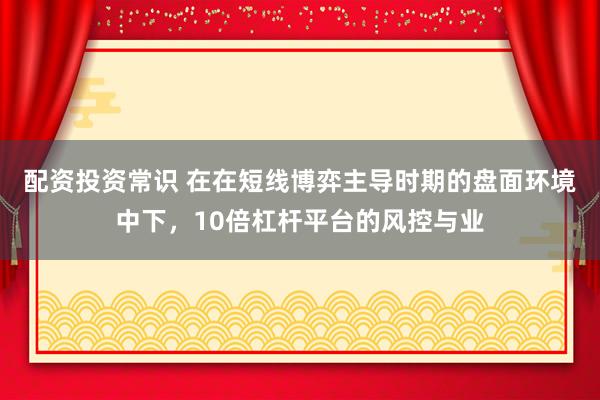 配资投资常识 在在短线博弈主导时期的盘面环境中下，10倍杠杆平台的风控与业