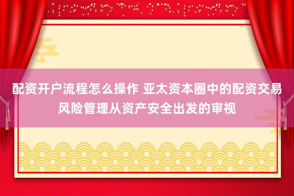 配资开户流程怎么操作 亚太资本圈中的配资交易风险管理从资产安全出发的审视