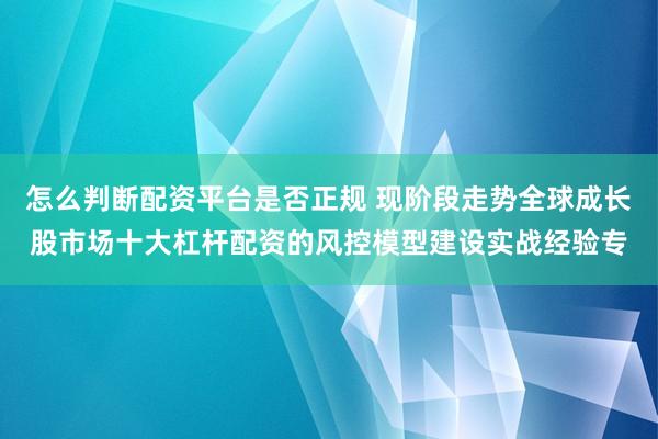 怎么判断配资平台是否正规 现阶段走势全球成长股市场十大杠杆配资的风控模型建设实战经验专