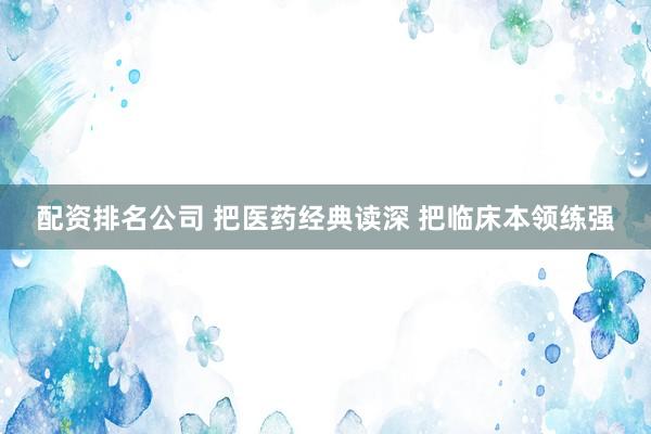 配资排名公司 把医药经典读深 把临床本领练强