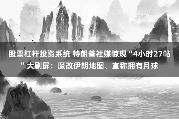 股票杠杆投资系统 特朗普社媒惊现“4小时27帖”大刷屏：魔改伊朗地图、宣称拥有月球