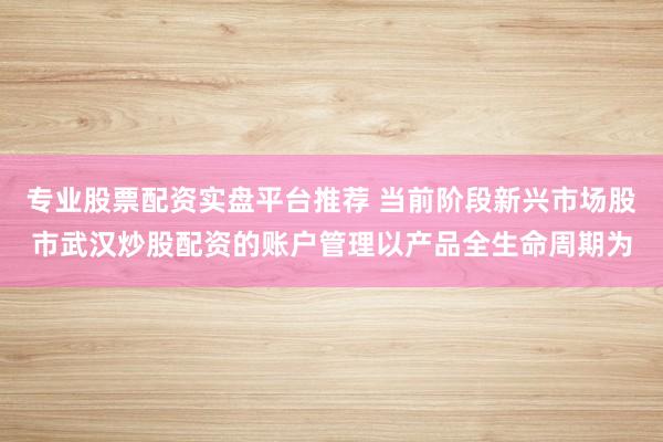 专业股票配资实盘平台推荐 当前阶段新兴市场股市武汉炒股配资的账户管理以产品全生命周期为