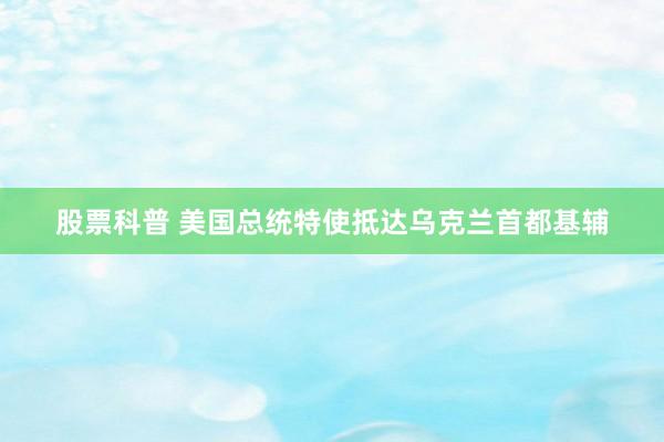 股票科普 美国总统特使抵达乌克兰首都基辅