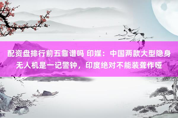 配资盘排行前五靠谱吗 印媒：中国两款大型隐身无人机是一记警钟，印度绝对不能装聋作哑