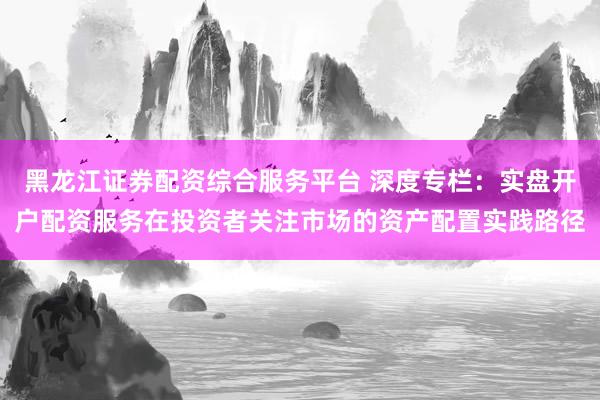 黑龙江证券配资综合服务平台 深度专栏：实盘开户配资服务在投资者关注市场的资产配置实践路径