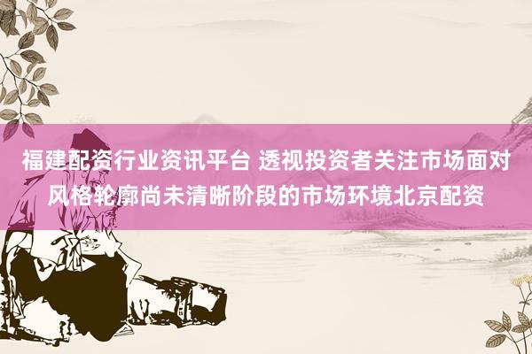 福建配资行业资讯平台 透视投资者关注市场面对风格轮廓尚未清晰阶段的市场环境北京配资