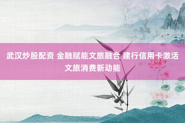武汉炒股配资 金融赋能文旅融合 建行信用卡激活文旅消费新动能
