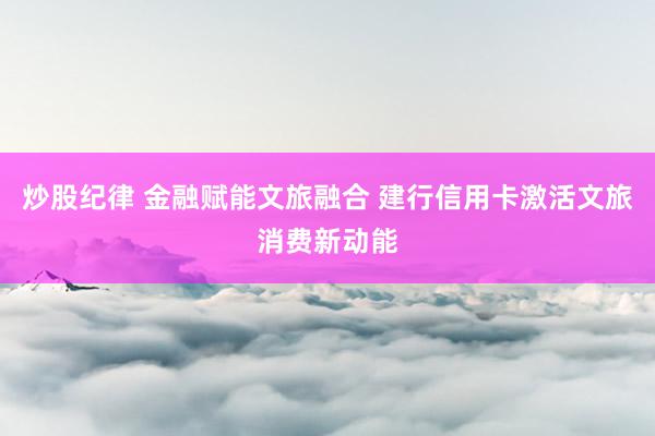 炒股纪律 金融赋能文旅融合 建行信用卡激活文旅消费新动能