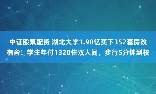 中证股票配资 湖北大学1.98亿买下352套房改宿舍！学生年付1320住双人间，步行5分钟到校